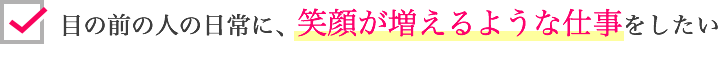 目の前の人の日常に笑顔が増えるような仕事をしたい