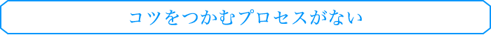 コツをつかむプロセスがない