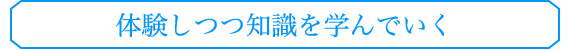 体験しつつ知識を学んでいく
