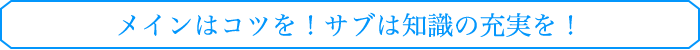メインはコツを！サブは知識の充実を！