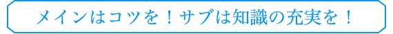 メインはコツを！サブは知識の充実を！