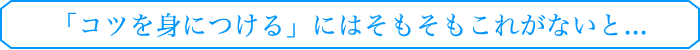 「コツを身につける」にはそもそもこれがないと...
